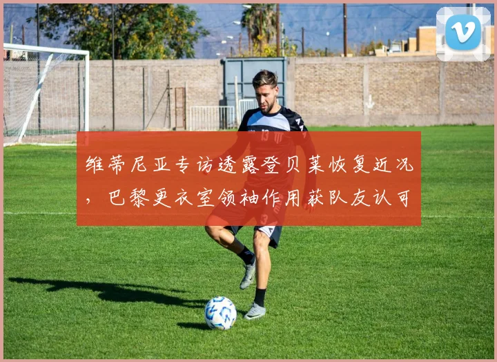 维蒂尼亚专访透露登贝莱恢复近况，巴黎更衣室领袖作用获队友认可