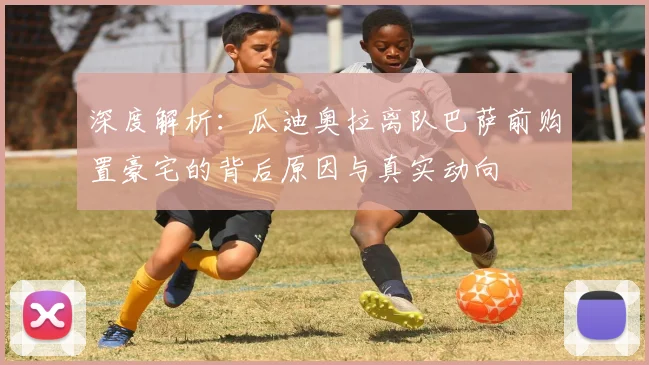 深度解析：瓜迪奥拉离队巴萨前购置豪宅的背后原因与真实动向