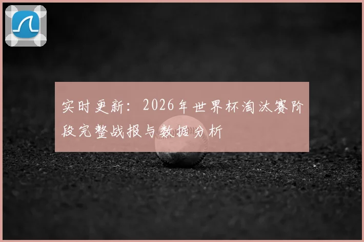 实时更新:2026年世界杯淘汰赛阶段完整战报与数据分析